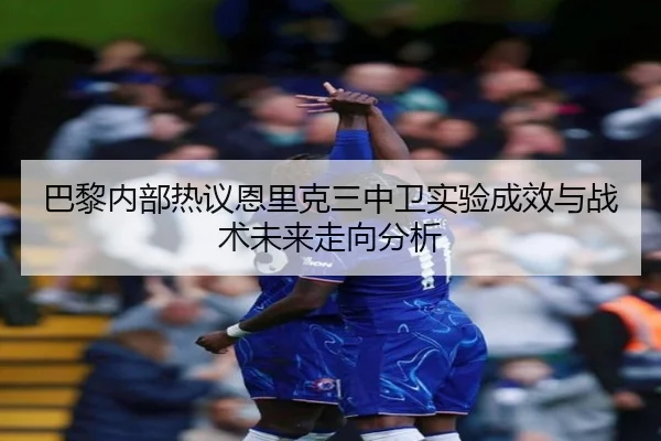 巴黎内部热议恩里克三中卫实验成效与战术未来走向分析